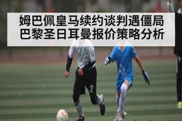 姆巴佩皇马续约谈判遇僵局 巴黎圣日耳曼报价策略分析