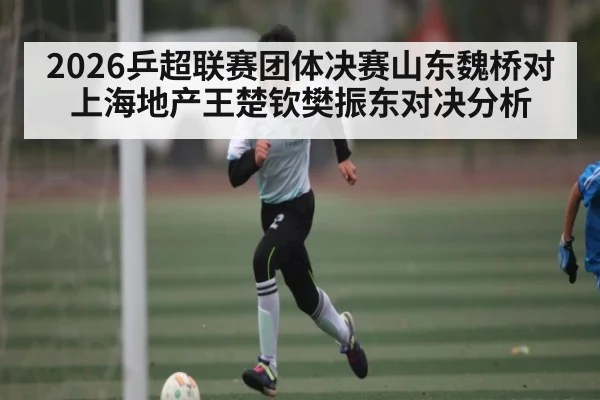 2026乒超联赛团体决赛山东魏桥对上海地产王楚钦樊振东对决分析